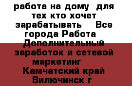 работа на дому  для тех кто хочет зарабатывать. - Все города Работа » Дополнительный заработок и сетевой маркетинг   . Камчатский край,Вилючинск г.